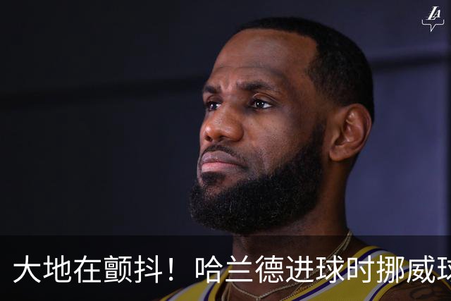 大地在颤抖！哈兰德进球时挪威球迷庆祝，当地侦测到地震信号
