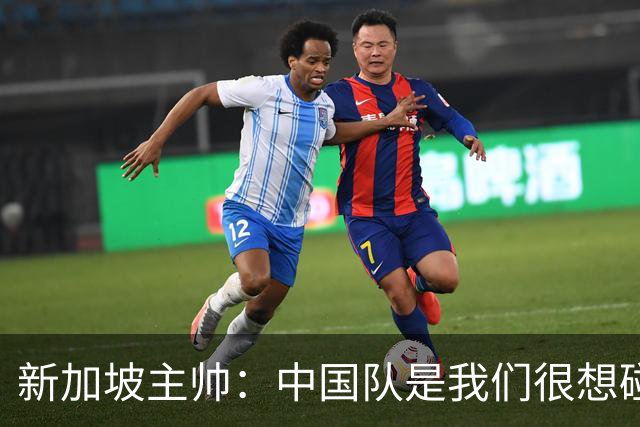 新加坡主帅：中国队是我们很想碰面的队伍，因为他们经常打亚洲杯