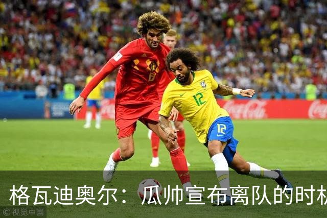 格瓦迪奥尔：瓜帅宣布离队的时机完美，感觉前一个赛季他就在犹豫