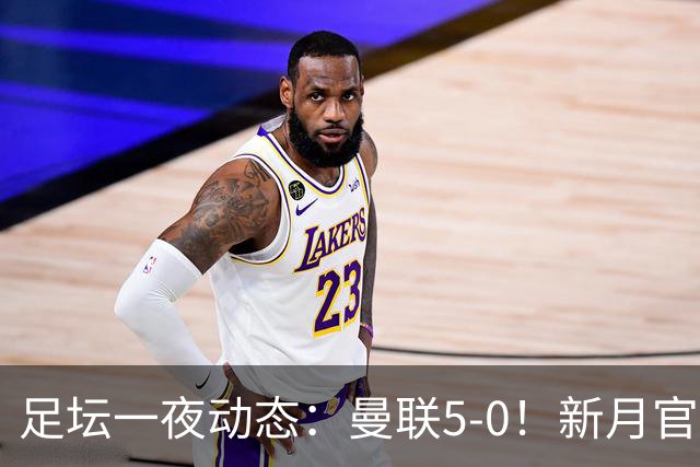 足坛一夜动态：曼联5-0！新月官宣6500万新援 皇马1亿报价新星