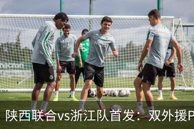 陕西联合vs浙江队首发：双外援PK三外援，王钰栋、陶强龙登场