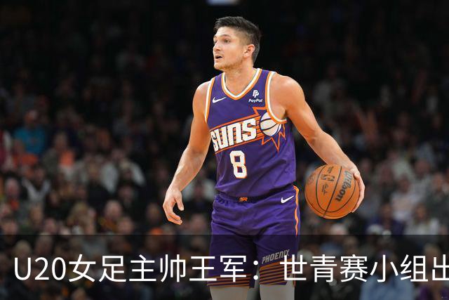 U20女足主帅王军：世青赛小组出线是首要目标，会全力冲击8强